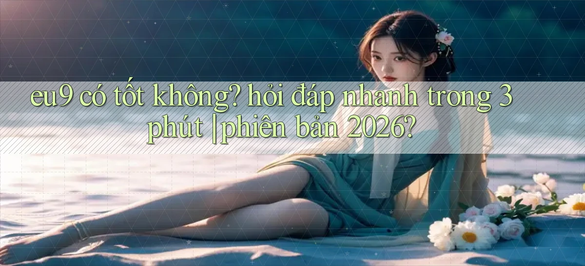 eu9 có tốt không hỏi đáp nhanh trong 3 phút phiên bản 2026