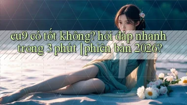 eu9 có tốt không hỏi đáp nhanh trong 3 phút phiên bản 2026