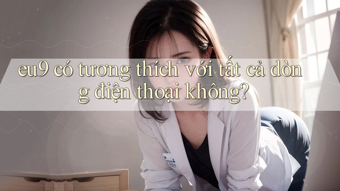 eu9 có tương thích với tất cả dòng điện thoại không? eu9 có tương thích với tất cả dòng điện thoại không?