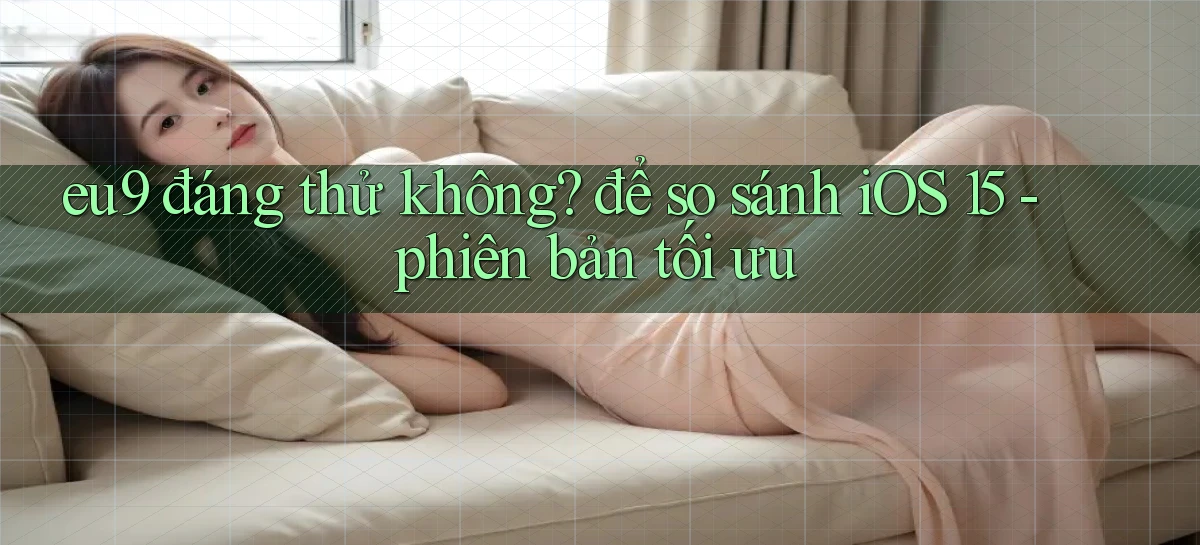 eu9 đáng thử không để so sánh iOS 15   phiên bản tối ưu