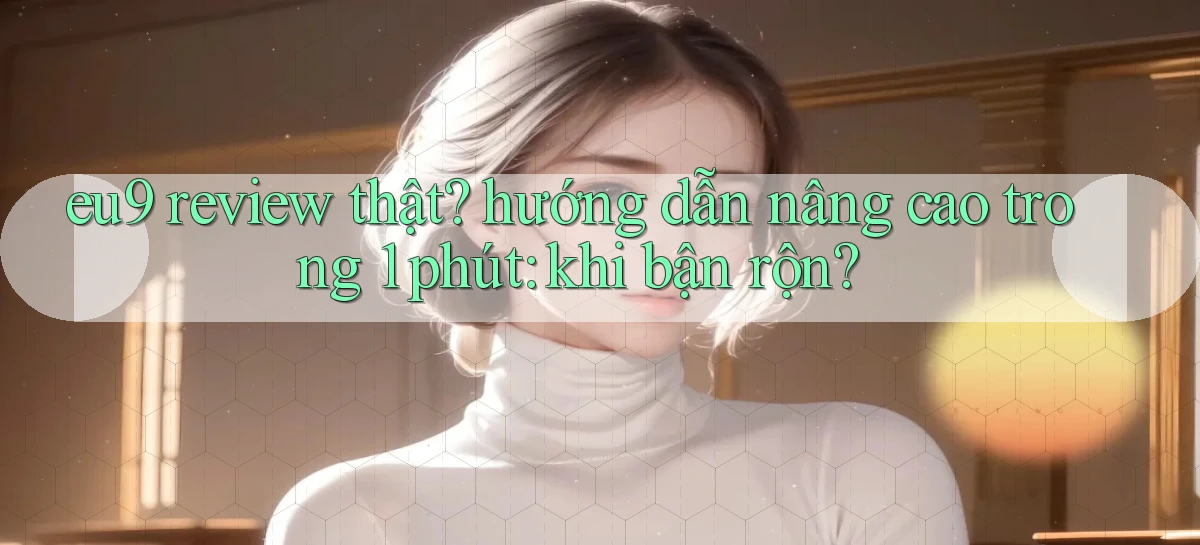 eu9 review thật hướng dẫn nâng cao trong 1 phút khi bận rộn