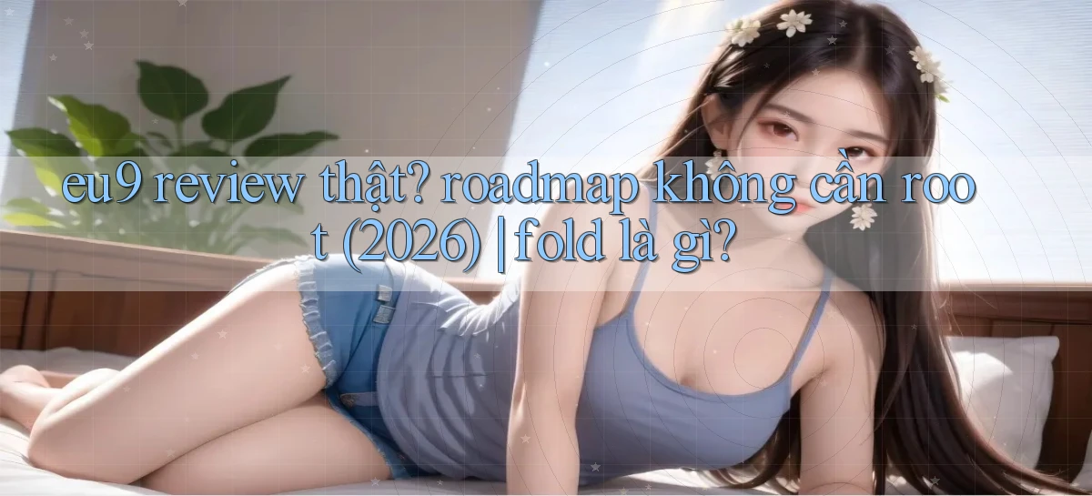 eu9 review thật roadmap không cần root (2026) fold là gì