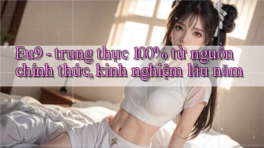 Eu9   trung thực 100% từ nguồn chính thức, kinh nghiệm lâu năm