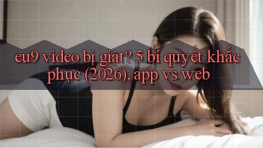 eu9 video bị giật 5 bí quyết khắc phục (2026), app vs web