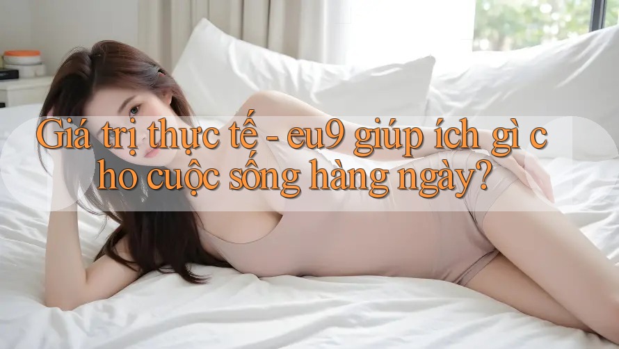Giá trị thực tế - eu9 giúp ích gì cho cuộc sống hàng ngày? Giá trị thực tế - eu9 giúp ích gì cho cuộc sống hàng ngày?