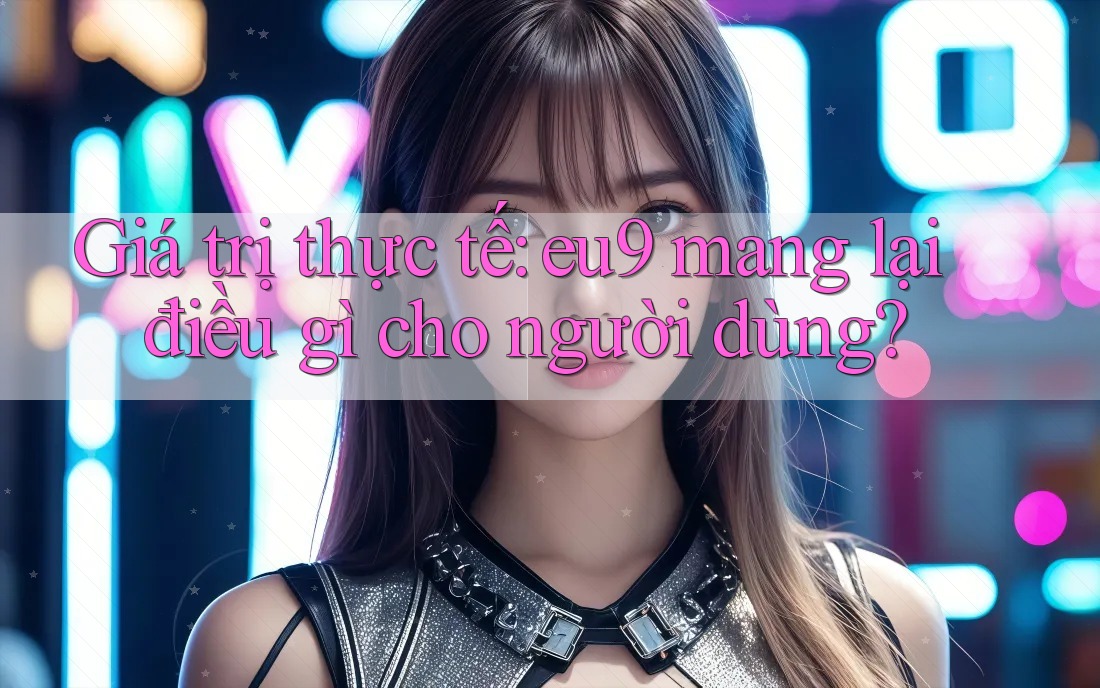 Giá trị thực tế: eu9 mang lại điều gì cho người dùng? Giá trị thực tế: eu9 mang lại điều gì cho người dùng?