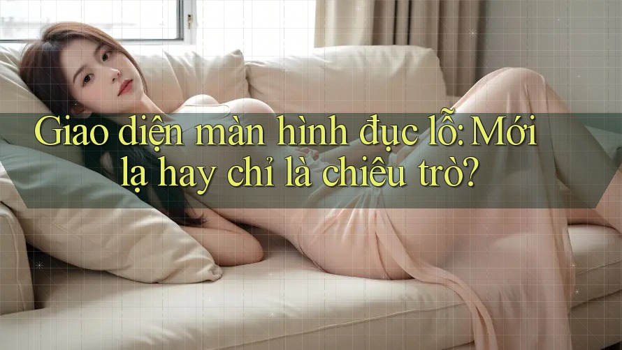 Giao diện màn hình đục lỗ: Mới lạ hay chỉ là chiêu trò?