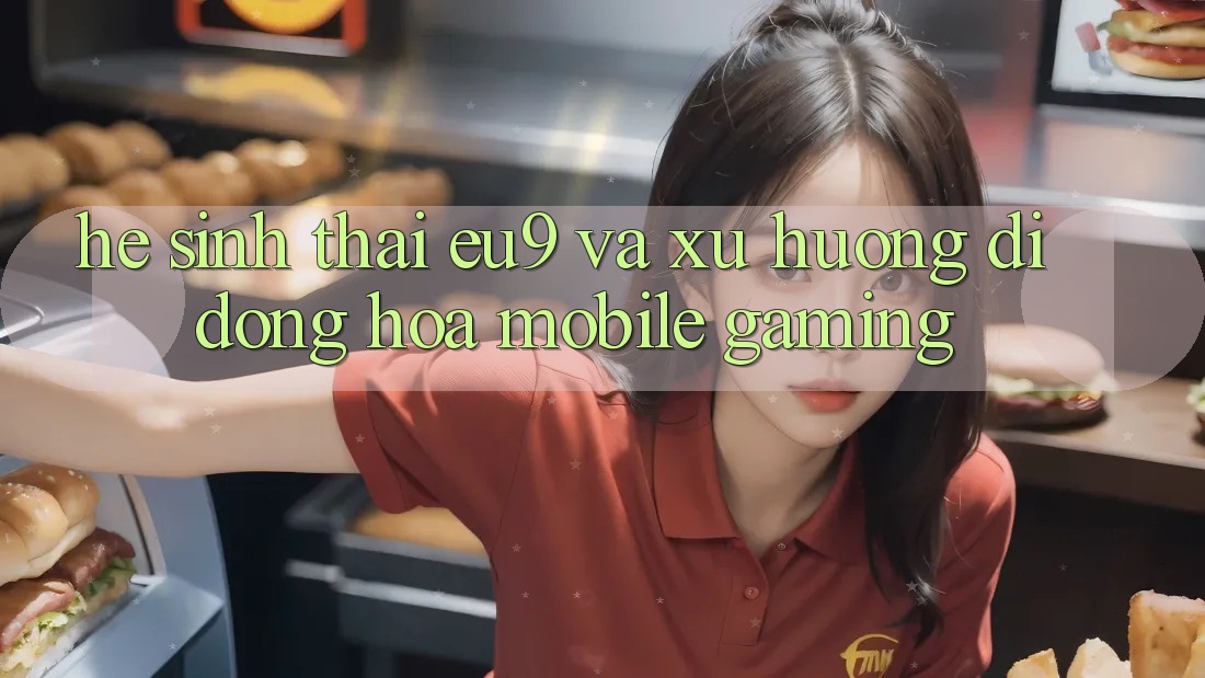 Hệ Sinh Thái EU9 Và Xu Hướng Di Động Hóa (Mobile Gaming) Hệ Sinh Thái EU9 Và Xu Hướng Di Động Hóa (Mobile Gaming)