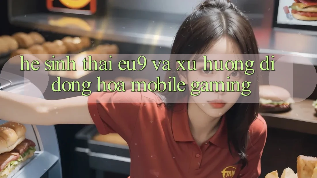 Hệ Sinh Thái EU9 Và Xu Hướng Di Động Hóa (Mobile Gaming)
