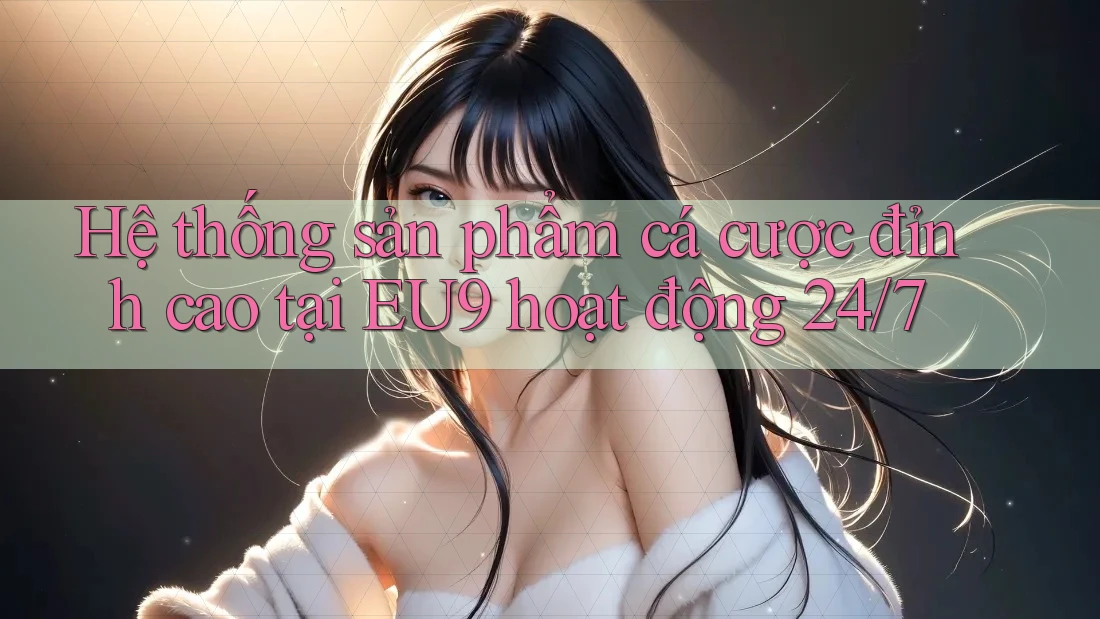 Hệ thống sản phẩm cá cược đỉnh cao tại EU9 hoạt động 24/7