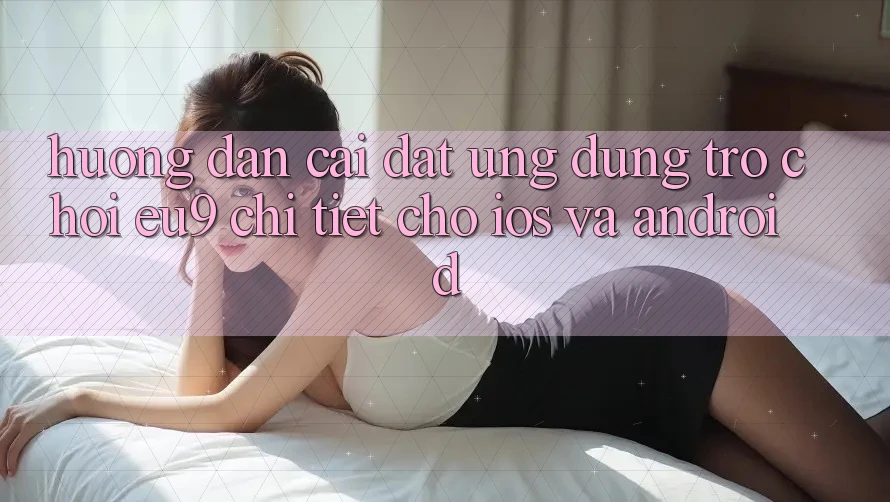 Hướng Dẫn Cài đặt Ứng dụng Trò chơi EU9 Chi Tiết Cho iOS Và Android Hướng Dẫn Cài đặt Ứng dụng Trò chơi EU9 Chi Tiết Cho iOS Và Android