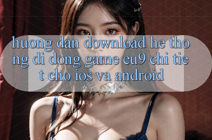 Hướng Dẫn Download Hệ thống di động Game EU9 Chi Tiết Cho iOS Và Android Hướng Dẫn Download Hệ thống di động Game EU9 Chi Tiết Cho iOS Và Android