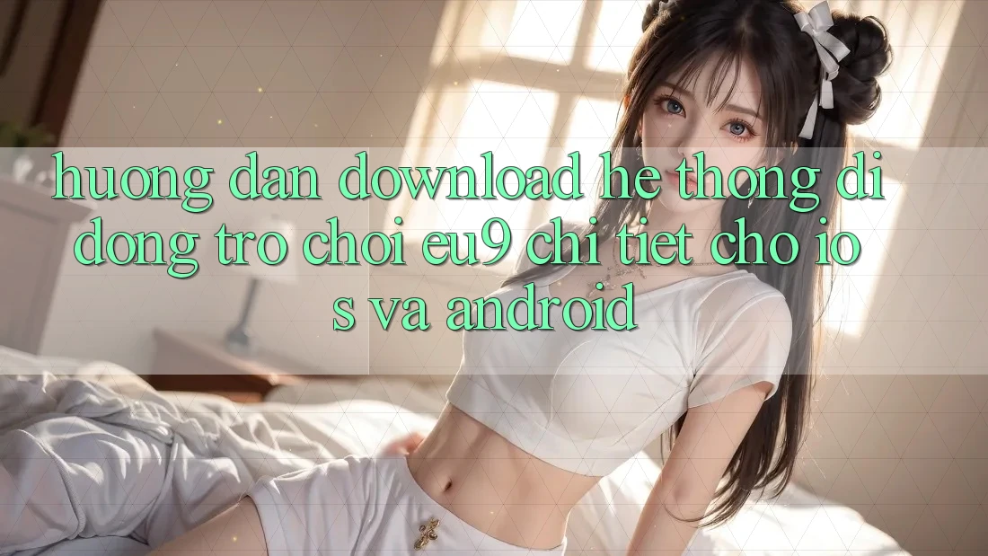 Hướng Dẫn Download Hệ thống di động Trò chơi EU9 Chi Tiết Cho iOS Và Android