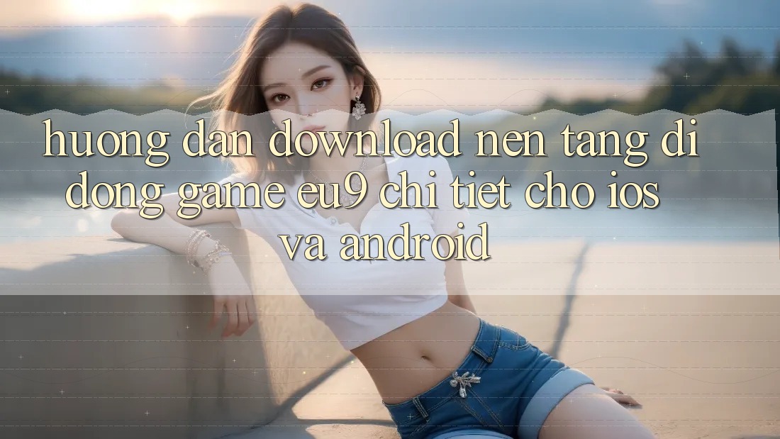 Hướng Dẫn Download Nền tảng di động Game EU9 Chi Tiết Cho iOS Và Android