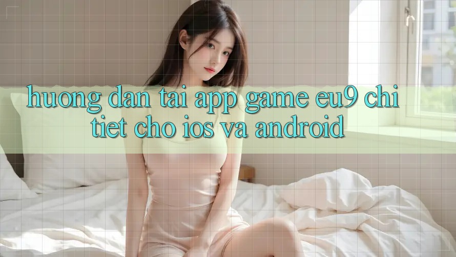 Hướng Dẫn Tải App Game EU9 Chi Tiết Cho iOS Và Android