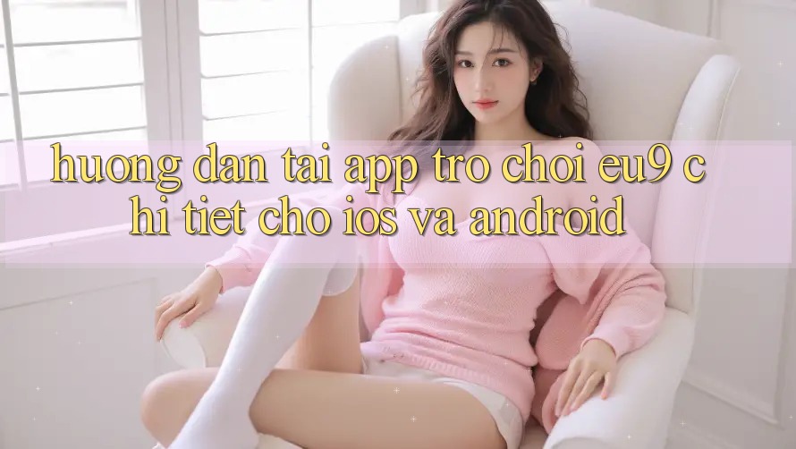 Hướng dẫn Tải App Trò chơi EU9 Chi Tiết Cho iOS Và Android