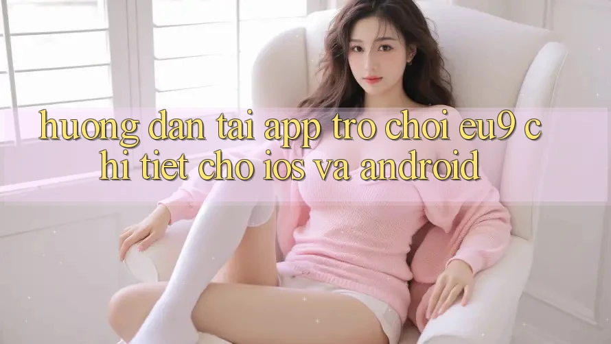 Hướng dẫn Tải App Trò chơi EU9 Chi Tiết Cho iOS Và Android Hướng dẫn Tải App Trò chơi EU9 Chi Tiết Cho iOS Và Android