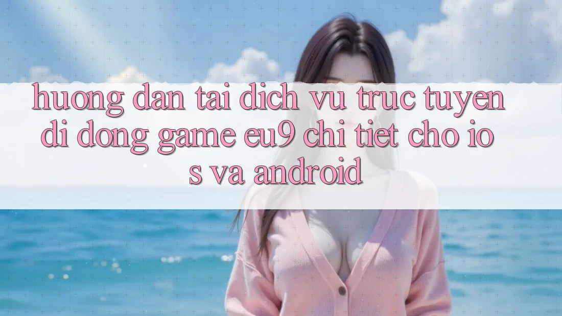 Hướng Dẫn Tải Dịch vụ trực tuyến di động Game EU9 Chi Tiết Cho iOS Và Android