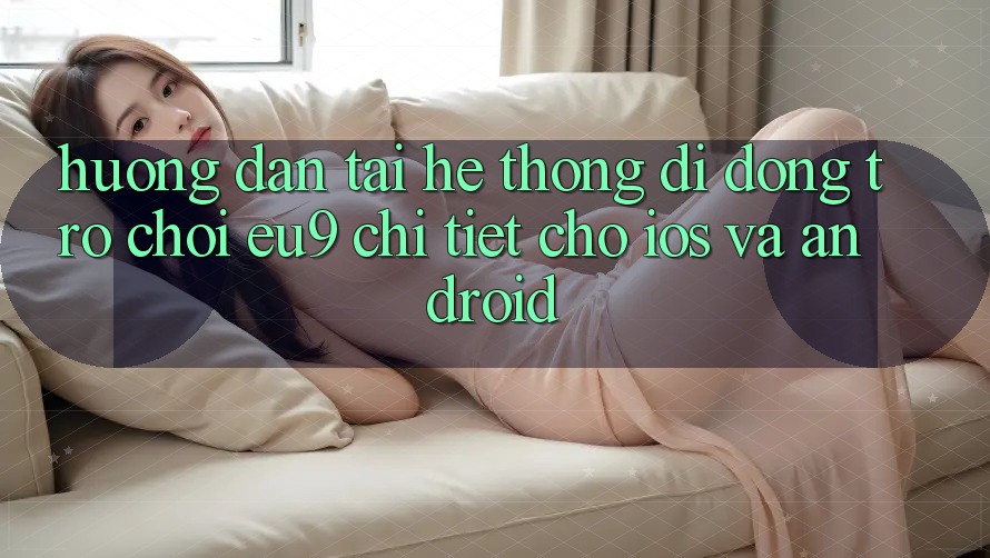Hướng Dẫn Tải Hệ thống di động Trò chơi EU9 Chi Tiết Cho iOS Và Android