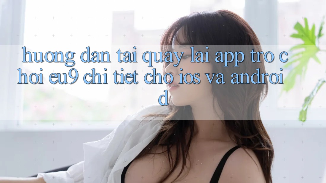 Hướng Dẫn Tải quay lại App Trò chơi EU9 Chi Tiết Cho iOS Và Android Hướng Dẫn Tải quay lại App Trò chơi EU9 Chi Tiết Cho iOS Và Android