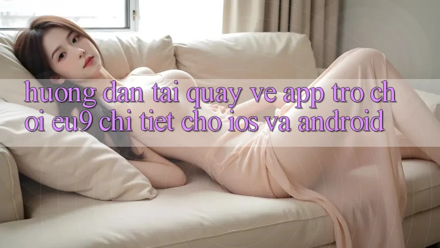Hướng Dẫn Tải quay về App Trò chơi EU9 Chi Tiết Cho iOS Và Android