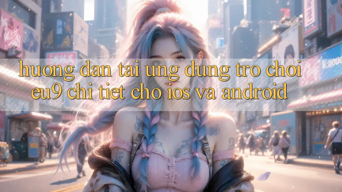 Hướng Dẫn Tải Ứng dụng Trò chơi EU9 Chi Tiết Cho iOS Và Android Hướng Dẫn Tải Ứng dụng Trò chơi EU9 Chi Tiết Cho iOS Và Android