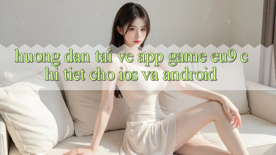 Hướng Dẫn Tải về App Game EU9 Chi Tiết Cho iOS Và Android