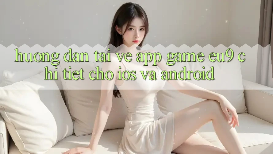 Hướng dẫn Tải về App Game EU9 Chi Tiết Cho iOS Và Android Hướng dẫn Tải về App Game EU9 Chi Tiết Cho iOS Và Android