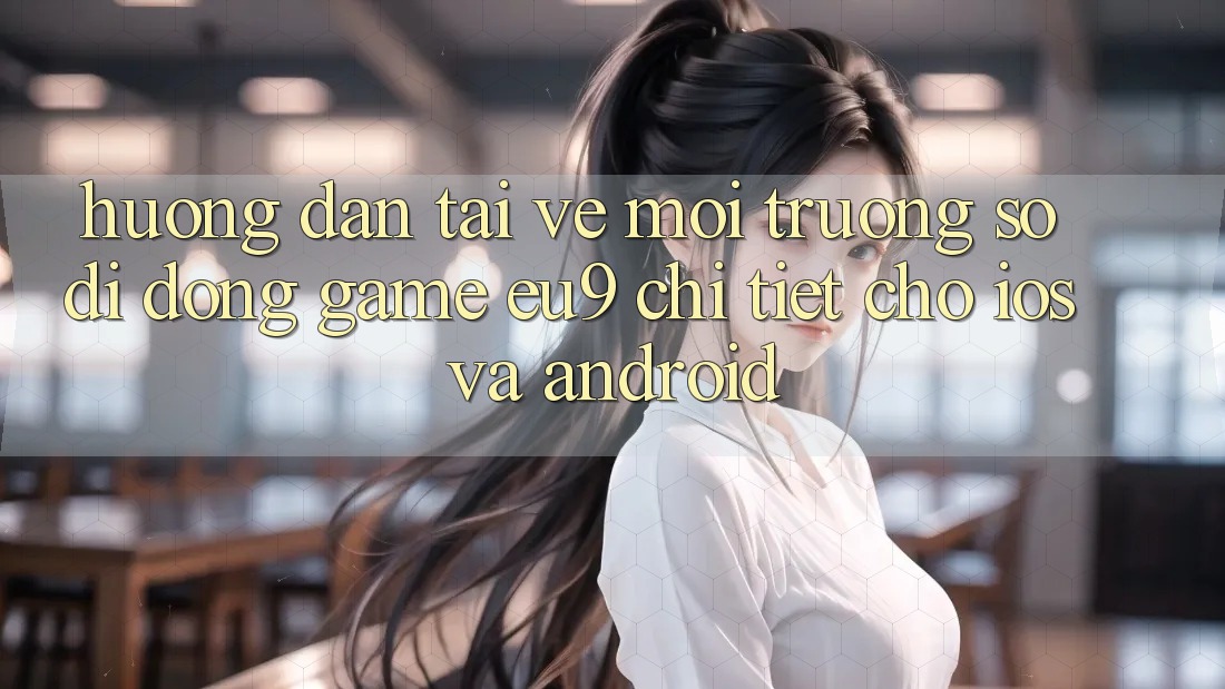 Hướng dẫn Tải về Môi trường số di động Game EU9 Chi Tiết Cho iOS Và Android Hướng dẫn Tải về Môi trường số di động Game EU9 Chi Tiết Cho iOS Và Android