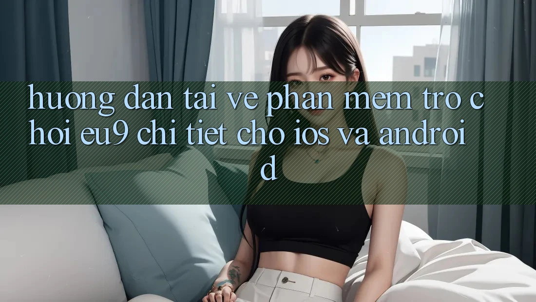 Hướng Dẫn Tải về Phần mềm Trò chơi EU9 Chi Tiết Cho iOS Và Android Hướng Dẫn Tải về Phần mềm Trò chơi EU9 Chi Tiết Cho iOS Và Android