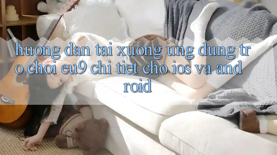 Hướng Dẫn Tải xuống Ứng dụng Trò chơi EU9 Chi Tiết Cho iOS Và Android Hướng Dẫn Tải xuống Ứng dụng Trò chơi EU9 Chi Tiết Cho iOS Và Android
