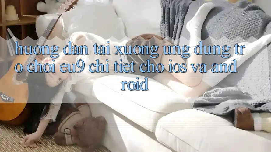 Hướng Dẫn Tải xuống Ứng dụng Trò chơi EU9 Chi Tiết Cho iOS Và Android