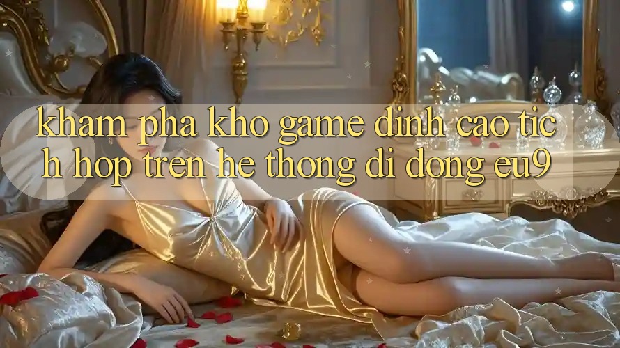 Khám Phá Kho Game Đỉnh Cao Tích Hợp Trên Hệ thống di động EU9