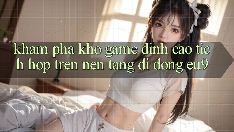 Khám Phá Kho Game Đỉnh cao Tích Hợp Trên Nền tảng di động EU9 Khám Phá Kho Game Đỉnh cao Tích Hợp Trên Nền tảng di động EU9