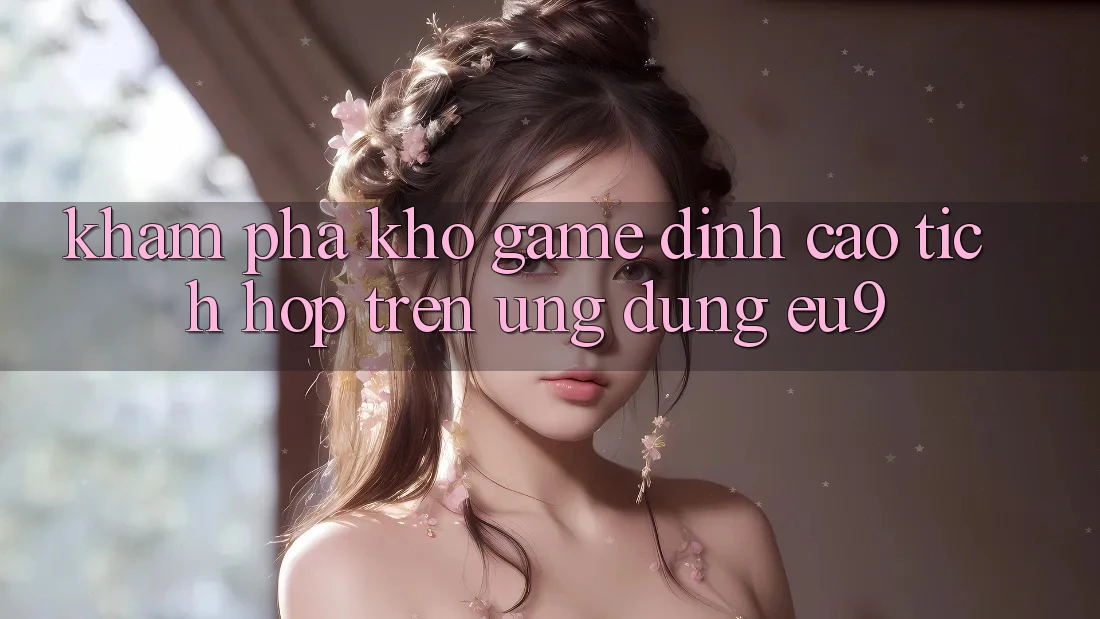 Khám Phá Kho Game Đỉnh Cao Tích Hợp Trên Ứng dụng EU9 Khám Phá Kho Game Đỉnh Cao Tích Hợp Trên Ứng dụng EU9