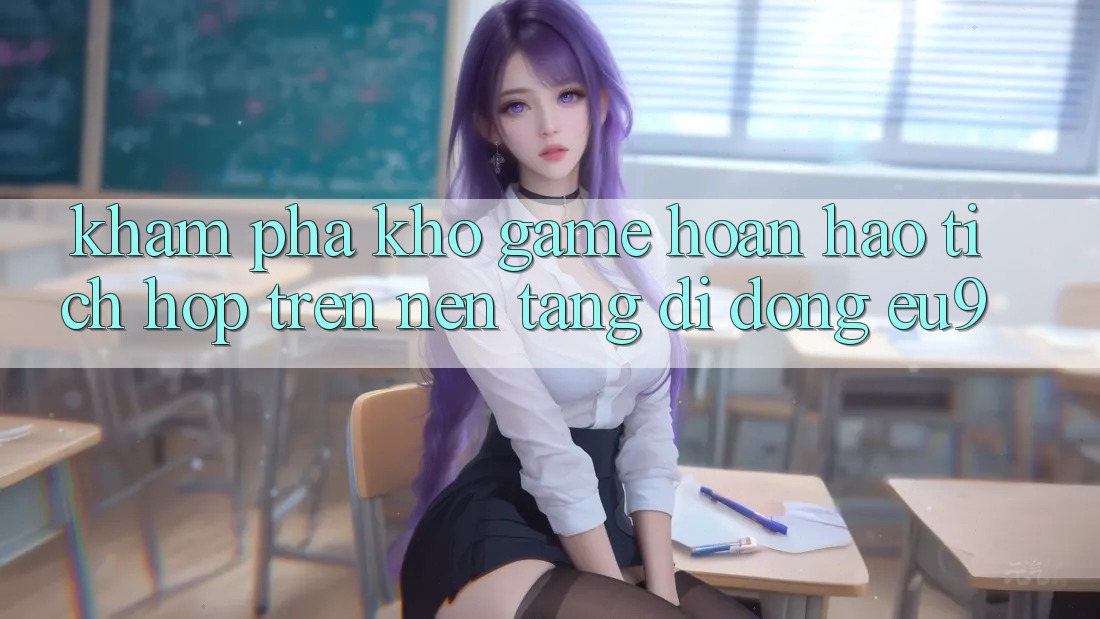 Khám Phá Kho Game Hoàn hảo Tích Hợp Trên Nền tảng di động EU9