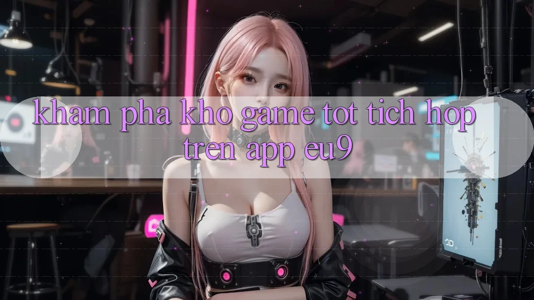 Khám Phá Kho Game Tốt Tích Hợp Trên App EU9