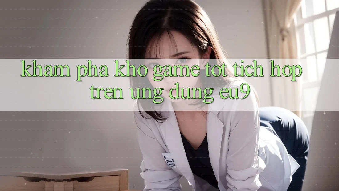 Khám Phá Kho Game Tốt Tích Hợp Trên Ứng dụng EU9 Khám Phá Kho Game Tốt Tích Hợp Trên Ứng dụng EU9