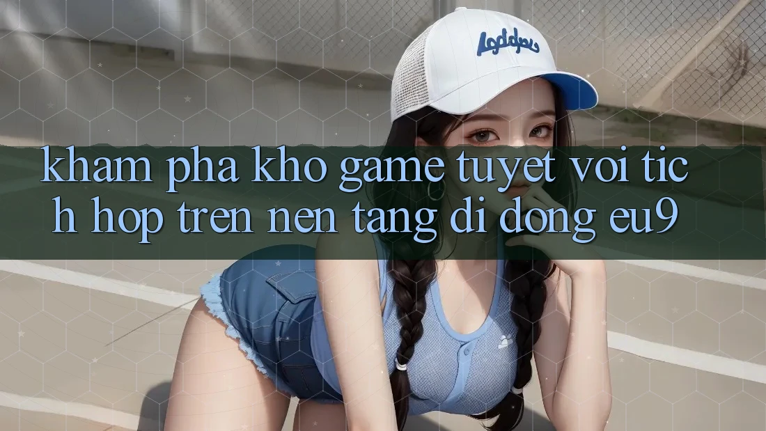 Khám Phá Kho Game Tuyệt vời Tích Hợp Trên Nền tảng di động EU9 Khám Phá Kho Game Tuyệt vời Tích Hợp Trên Nền tảng di động EU9