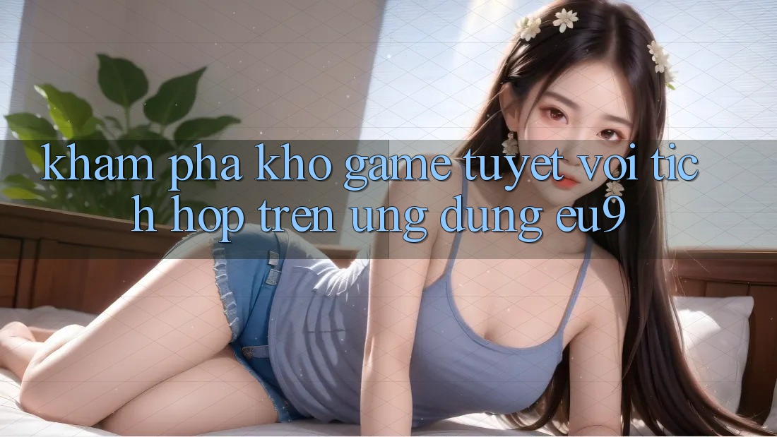Khám Phá Kho Game Tuyệt vời Tích Hợp Trên Ứng dụng EU9 Khám Phá Kho Game Tuyệt vời Tích Hợp Trên Ứng dụng EU9