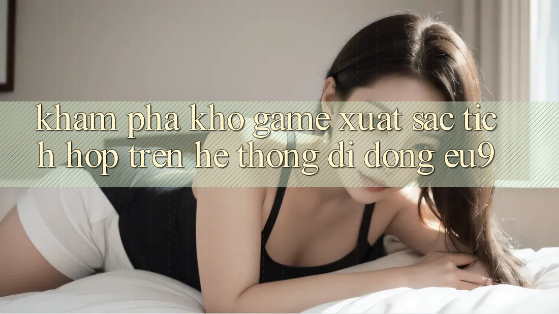 Khám Phá Kho Game Xuất sắc Tích Hợp Trên Hệ thống di động EU9 Khám Phá Kho Game Xuất sắc Tích Hợp Trên Hệ thống di động EU9