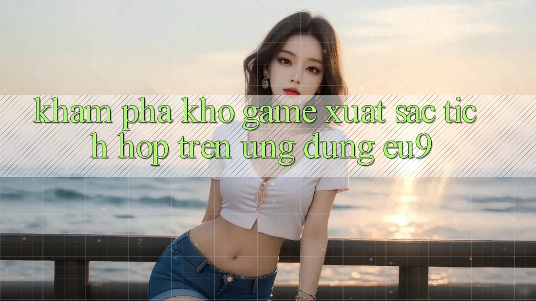 Khám Phá Kho Game Xuất sắc Tích Hợp Trên Ứng dụng EU9
