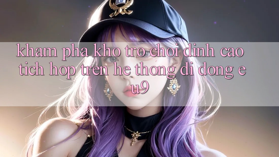 Khám Phá Kho Trò chơi Đỉnh Cao Tích Hợp Trên Hệ thống di động EU9 Khám Phá Kho Trò chơi Đỉnh Cao Tích Hợp Trên Hệ thống di động EU9