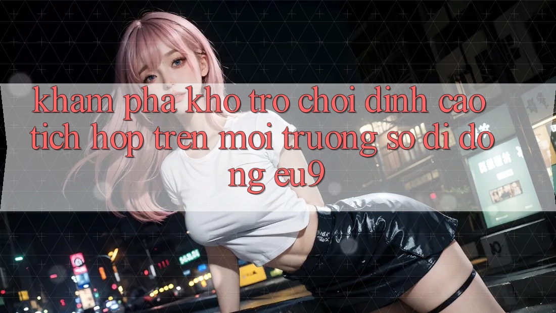Khám Phá Kho Trò chơi Đỉnh Cao Tích Hợp Trên Môi trường số di động EU9
