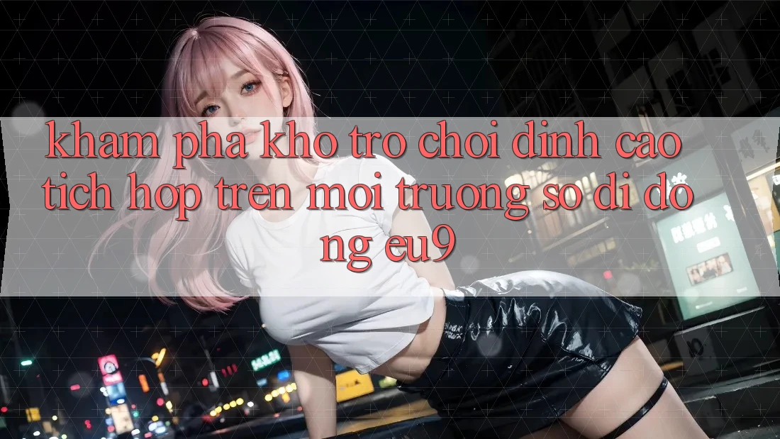 Khám Phá Kho Trò chơi Đỉnh Cao Tích Hợp Trên Môi trường số di động EU9