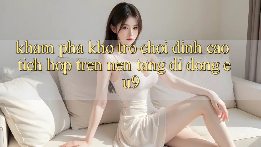 Khám Phá Kho Trò chơi Đỉnh cao Tích Hợp Trên Nền tảng di động EU9 Khám Phá Kho Trò chơi Đỉnh cao Tích Hợp Trên Nền tảng di động EU9