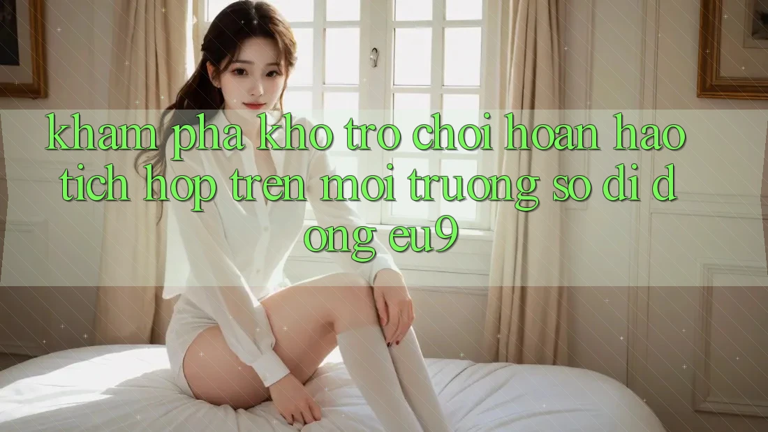 Khám Phá Kho Trò chơi Hoàn hảo Tích Hợp Trên Môi trường số di động EU9