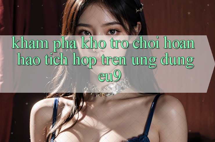 Khám Phá Kho Trò chơi Hoàn hảo Tích Hợp Trên Ứng dụng EU9