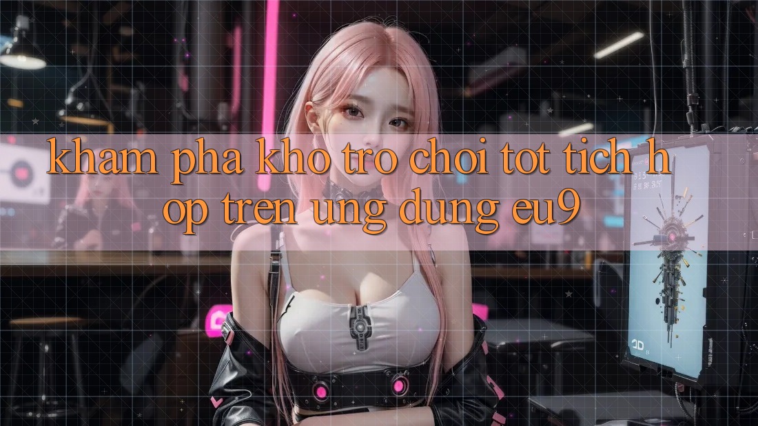 Khám Phá Kho Trò chơi Tốt Tích Hợp Trên Ứng dụng EU9 Khám Phá Kho Trò chơi Tốt Tích Hợp Trên Ứng dụng EU9
