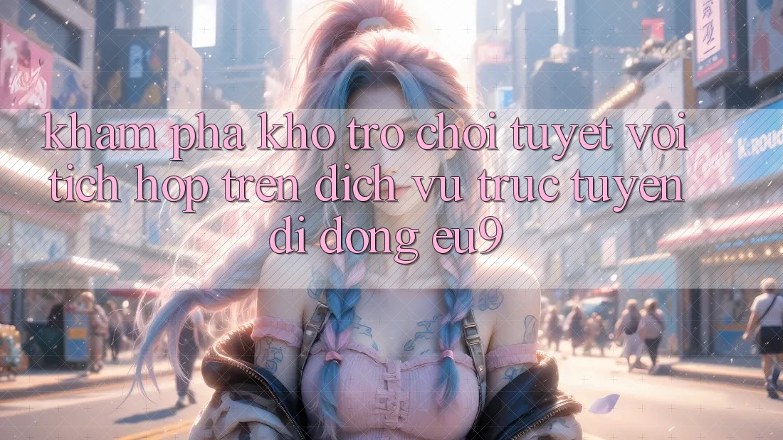 Khám Phá Kho Trò chơi Tuyệt vời Tích Hợp Trên Dịch vụ trực tuyến di động EU9 Khám Phá Kho Trò chơi Tuyệt vời Tích Hợp Trên Dịch vụ trực tuyến di động EU9